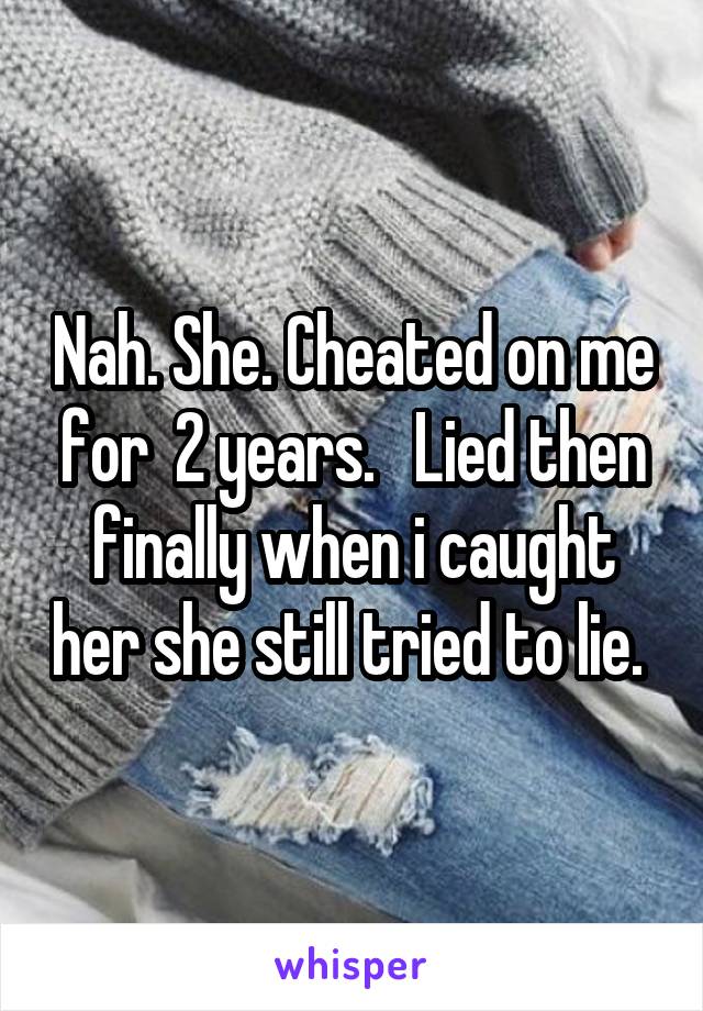Nah. She. Cheated on me for  2 years.   Lied then finally when i caught her she still tried to lie. 
