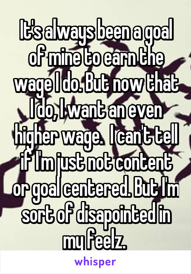 It's always been a goal of mine to earn the wage I do. But now that I do, I want an even higher wage.  I can't tell if I'm just not content or goal centered. But I'm sort of disapointed in my feelz. 