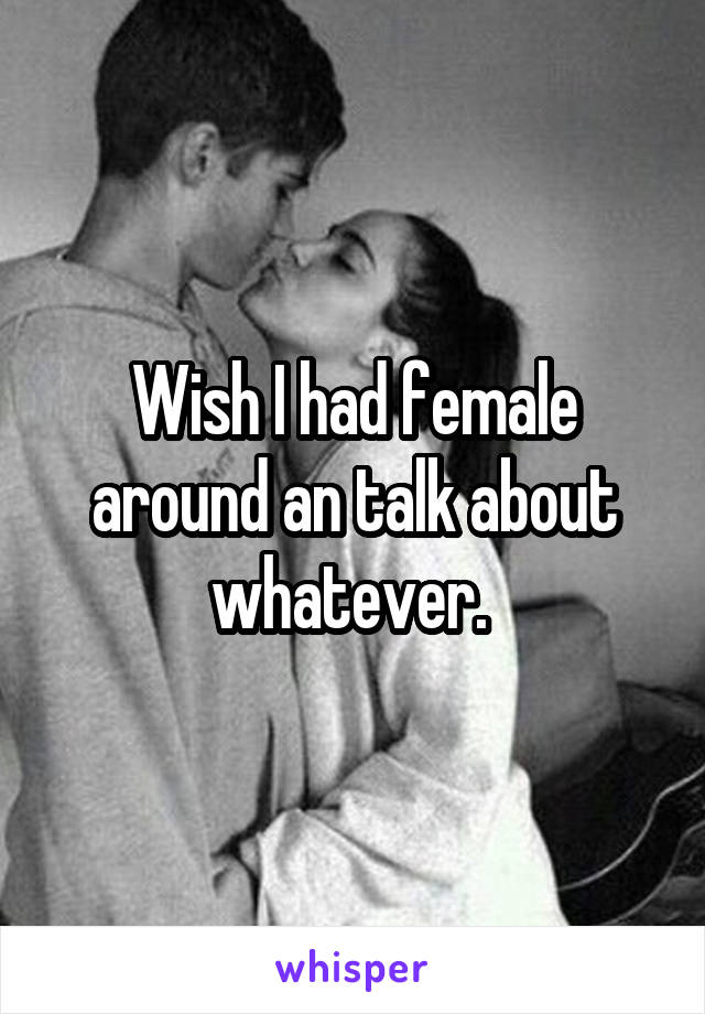 Wish I had female around an talk about whatever. 
