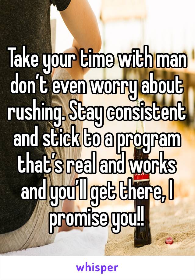 Take your time with man don’t even worry about rushing. Stay consistent and stick to a program that’s real and works and you’ll get there, I promise you!!