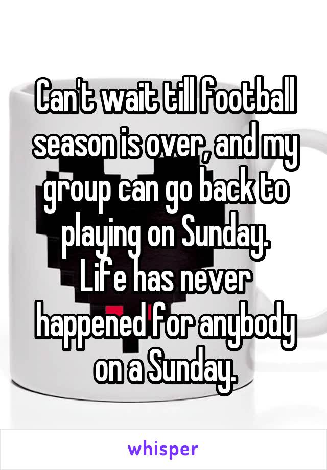 Can't wait till football season is over, and my group can go back to playing on Sunday.
Life has never happened for anybody on a Sunday.