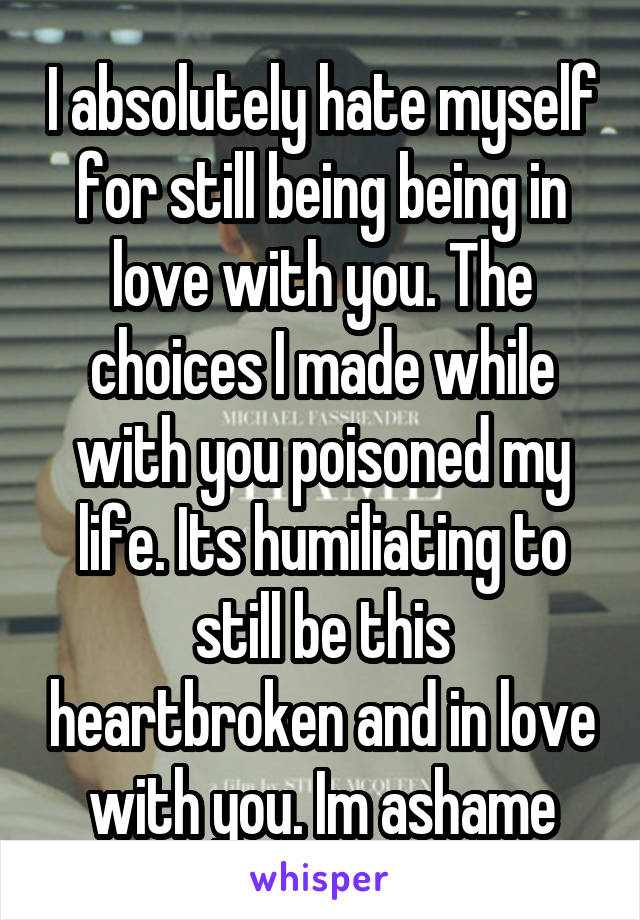 I absolutely hate myself for still being being in love with you. The choices I made while with you poisoned my life. Its humiliating to still be this heartbroken and in love with you. Im ashame