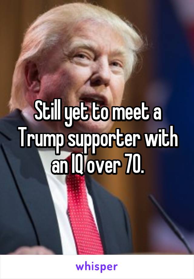 Still yet to meet a Trump supporter with an IQ over 70.