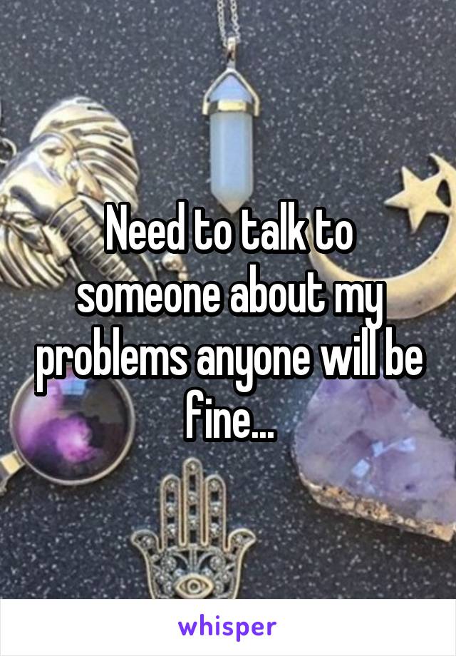 Need to talk to someone about my problems anyone will be fine...