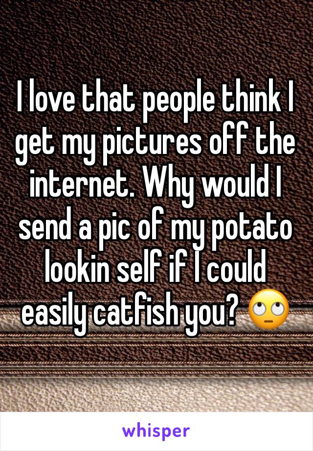 I love that people think I get my pictures off the internet. Why would I send a pic of my potato lookin self if I could easily catfish you? 🙄