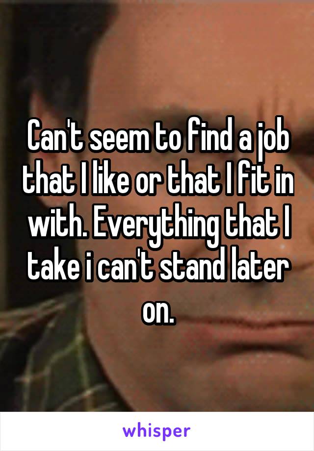 Can't seem to find a job that I like or that I fit in with. Everything that I take i can't stand later on.