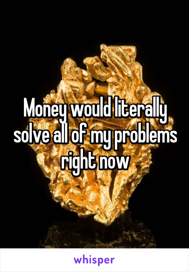 Money would literally solve all of my problems right now