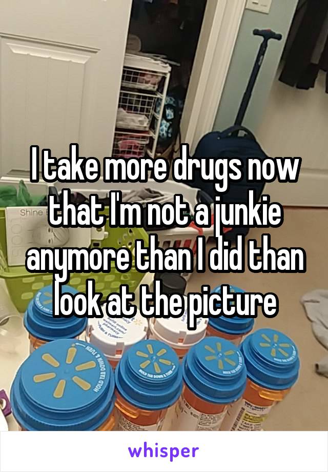 I take more drugs now that I'm not a junkie anymore than I did than look at the picture