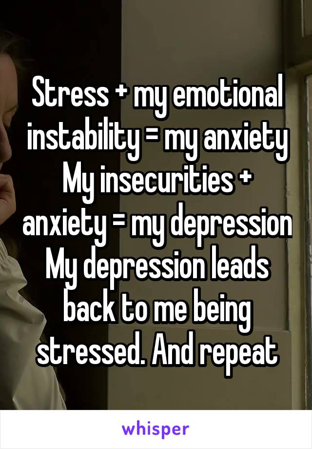 Stress + my emotional instability = my anxiety
My insecurities + anxiety = my depression
My depression leads back to me being stressed. And repeat