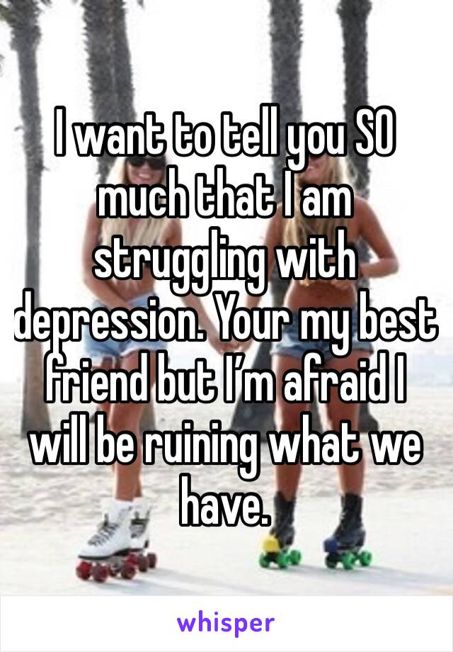 I want to tell you SO much that I am struggling with depression. Your my best friend but I’m afraid I will be ruining what we have.