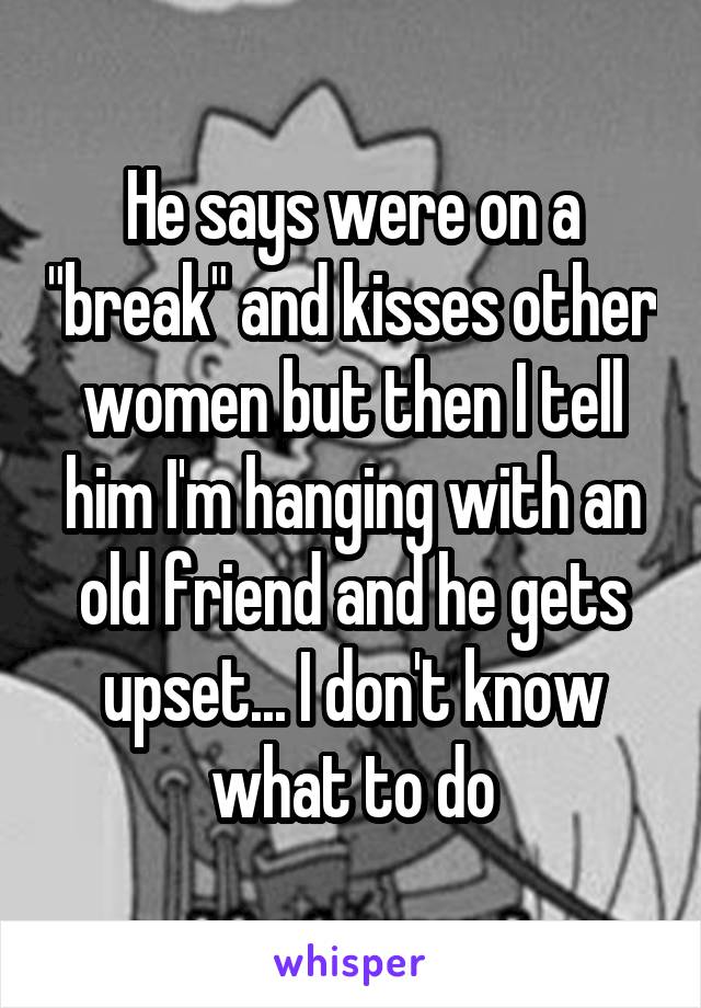 He says were on a "break" and kisses other women but then I tell him I'm hanging with an old friend and he gets upset... I don't know what to do