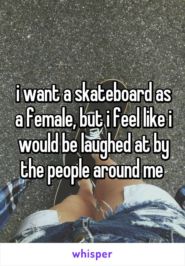 i want a skateboard as a female, but i feel like i would be laughed at by the people around me 