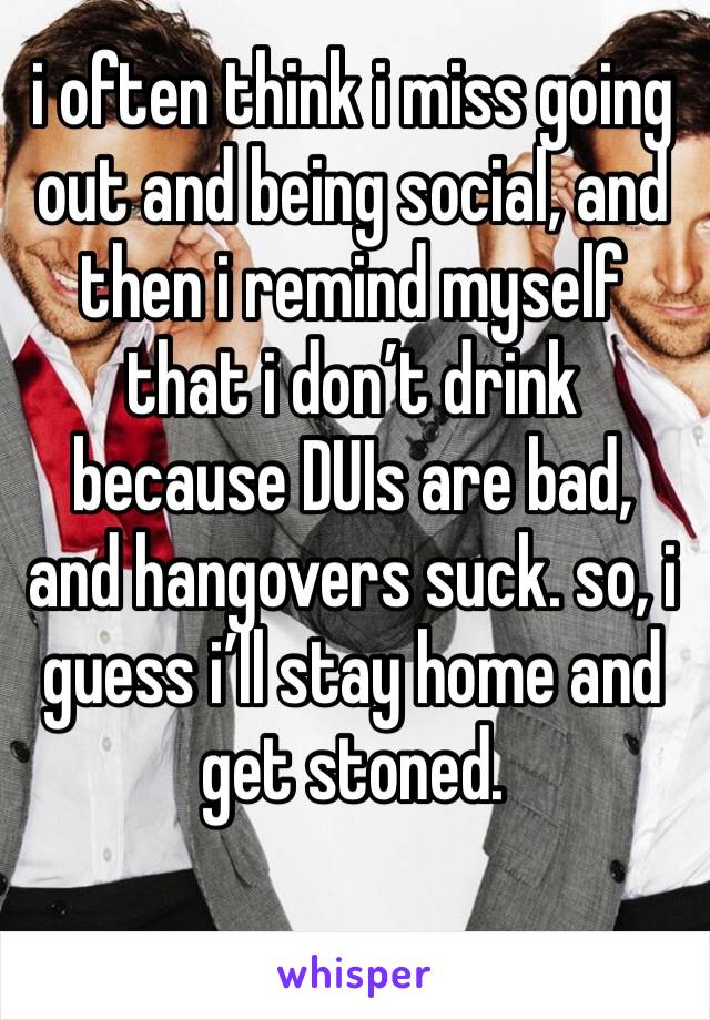 i often think i miss going out and being social, and then i remind myself that i don’t drink because DUIs are bad, and hangovers suck. so, i guess i’ll stay home and get stoned. 