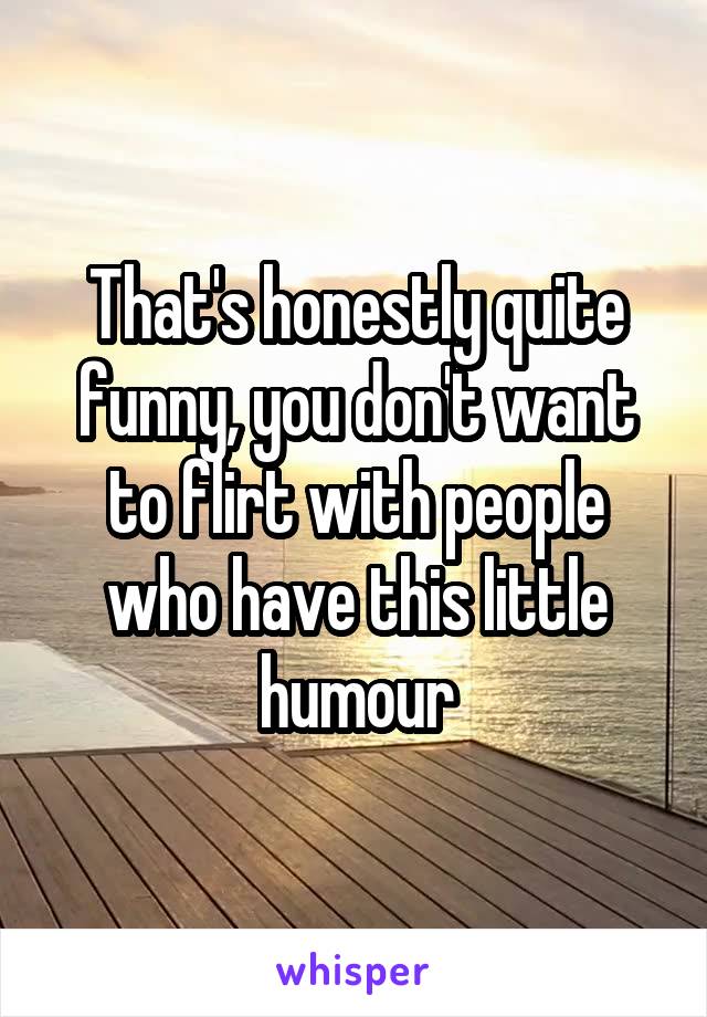 That's honestly quite funny, you don't want to flirt with people who have this little humour