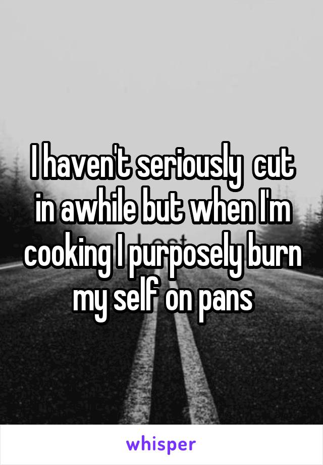 I haven't seriously  cut in awhile but when I'm cooking I purposely burn my self on pans