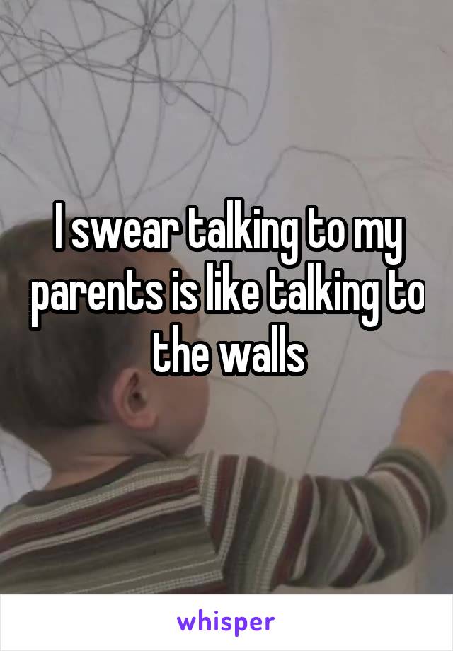 I swear talking to my parents is like talking to the walls
