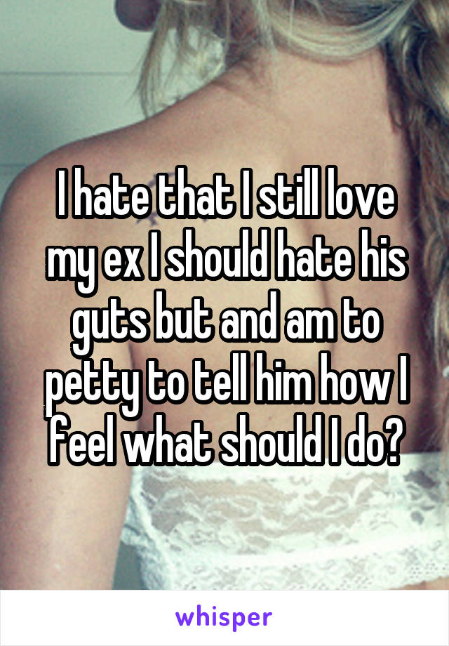I hate that I still love my ex I should hate his guts but and am to petty to tell him how I feel what should I do?