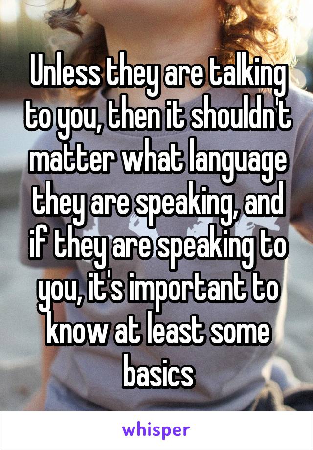 Unless they are talking to you, then it shouldn't matter what language they are speaking, and if they are speaking to you, it's important to know at least some basics