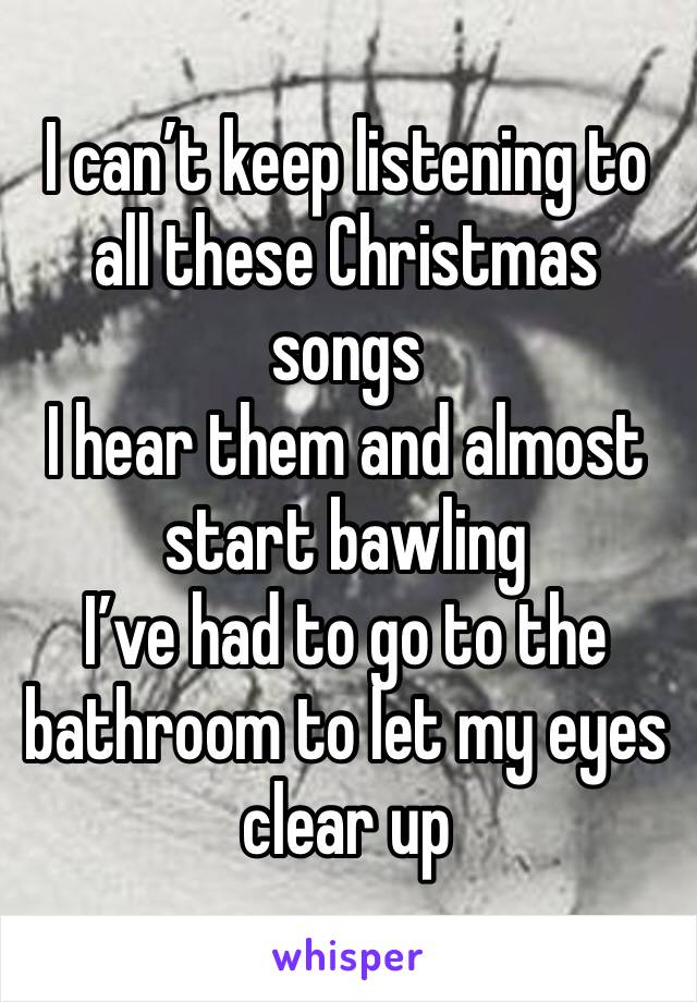 I can’t keep listening to all these Christmas songs
I hear them and almost start bawling
I’ve had to go to the bathroom to let my eyes clear up
