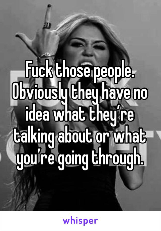 Fuck those people. Obviously they have no idea what they’re talking about or what you’re going through. 