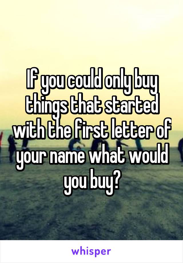 If you could only buy things that started with the first letter of your name what would you buy?