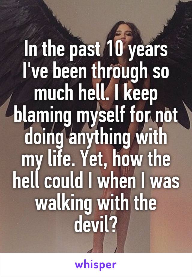 In the past 10 years I've been through so much hell. I keep blaming myself for not doing anything with my life. Yet, how the hell could I when I was walking with the devil?