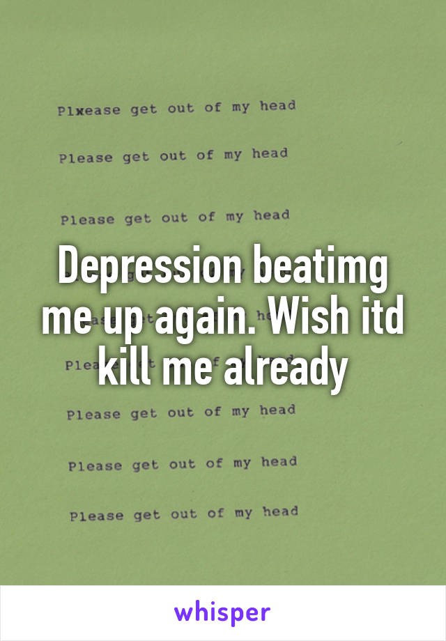 Depression beatimg me up again. Wish itd kill me already