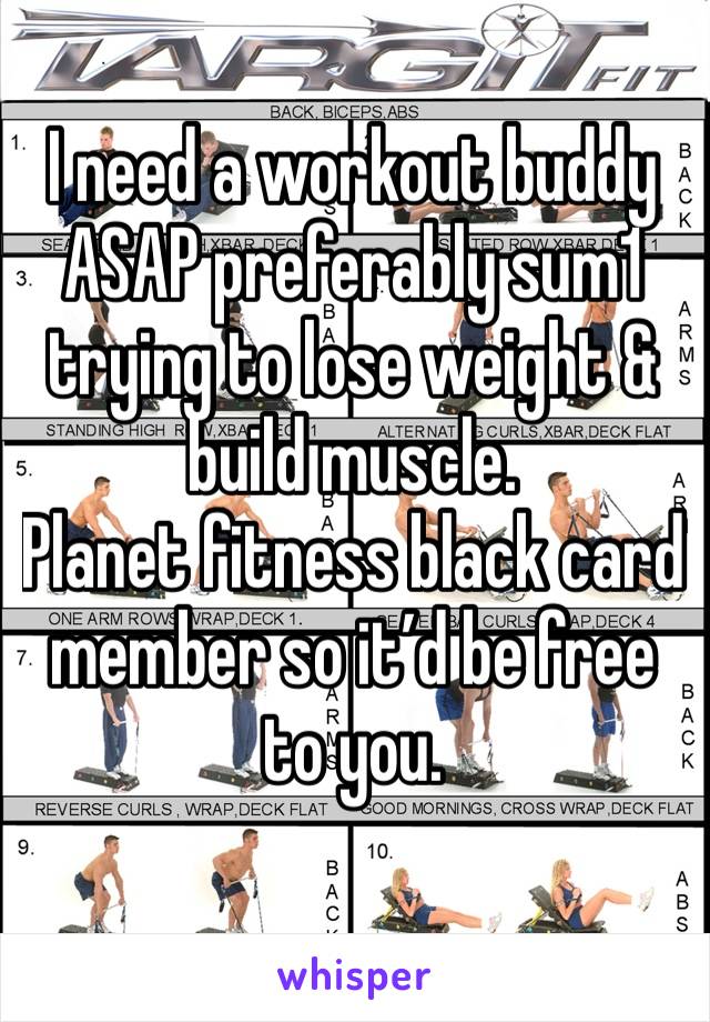 I need a workout buddy ASAP preferably sum1 trying to lose weight & build muscle. 
Planet fitness black card member so it’d be free to you. 