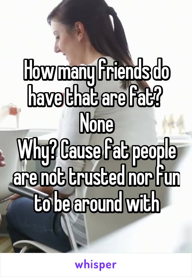 How many friends do have that are fat? 
None
Why? Cause fat people are not trusted nor fun to be around with