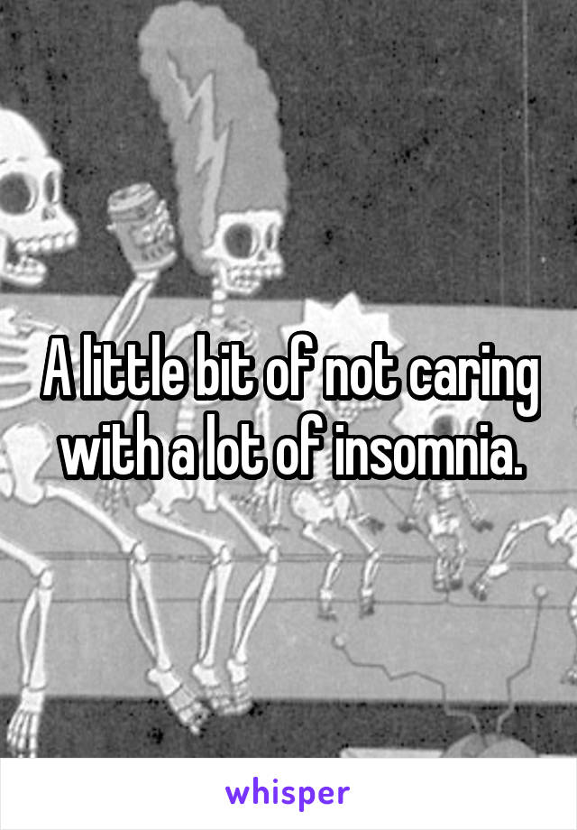 A little bit of not caring with a lot of insomnia.