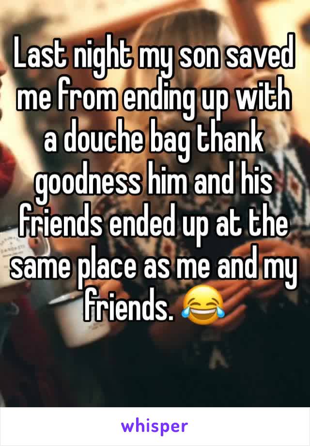 Last night my son saved me from ending up with a douche bag thank goodness him and his friends ended up at the same place as me and my friends. 😂