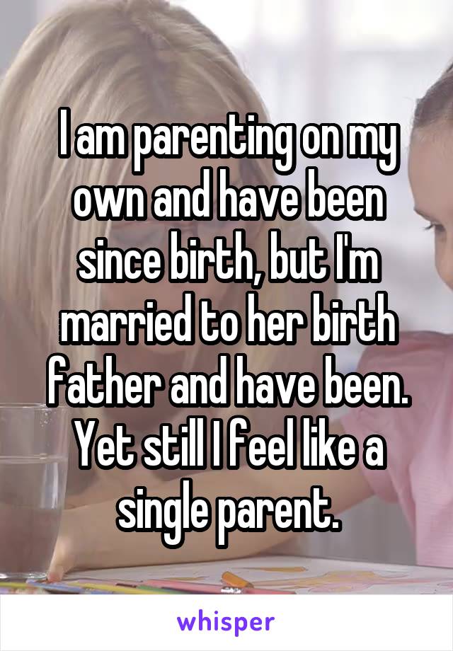 I am parenting on my own and have been since birth, but I'm married to her birth father and have been. Yet still I feel like a single parent.