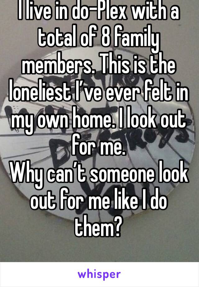 I live in do-Plex with a total of 8 family members. This is the loneliest I’ve ever felt in my own home. I look out for me. 
Why can’t someone look out for me like I do them?