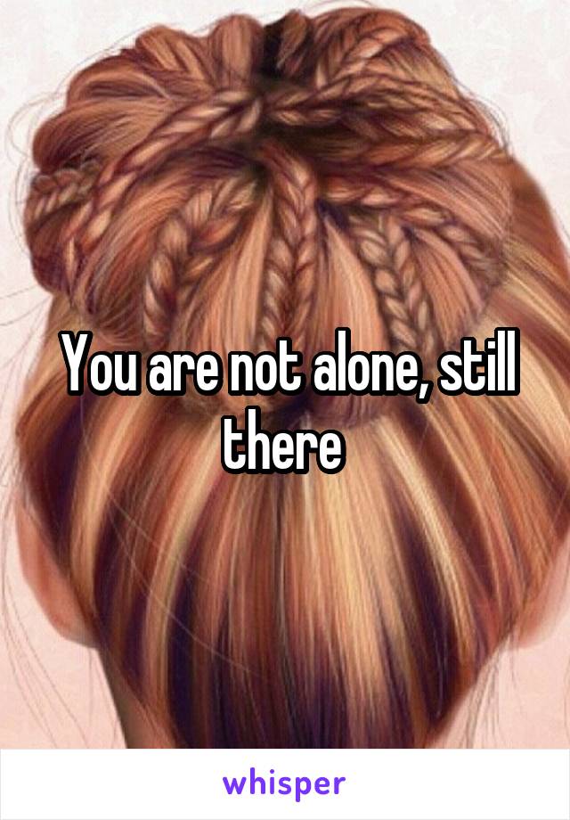 You are not alone, still there 
