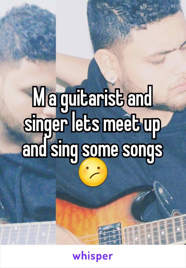 M a guitarist and singer lets meet up and sing some songs 😕