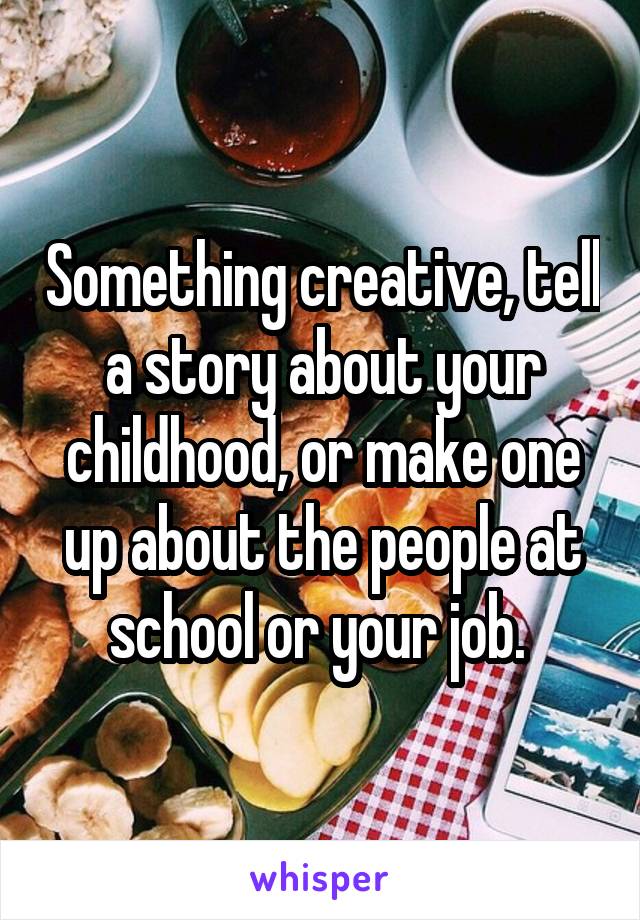 Something creative, tell a story about your childhood, or make one up about the people at school or your job. 