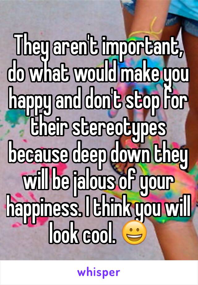 They aren't important, do what would make you happy and don't stop for their stereotypes because deep down they will be jalous of your happiness. I think you will look cool. 😀
