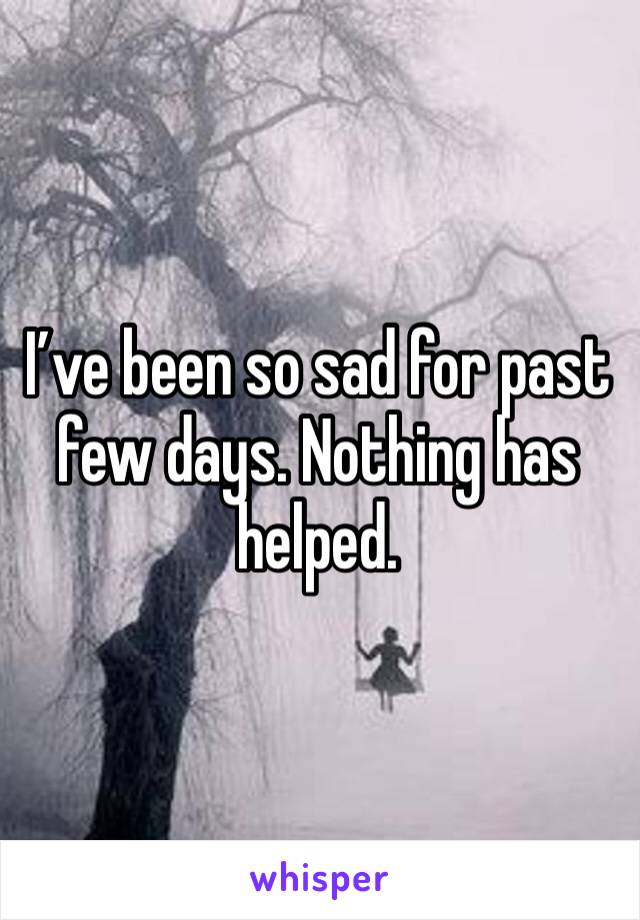 I’ve been so sad for past few days. Nothing has helped. 
