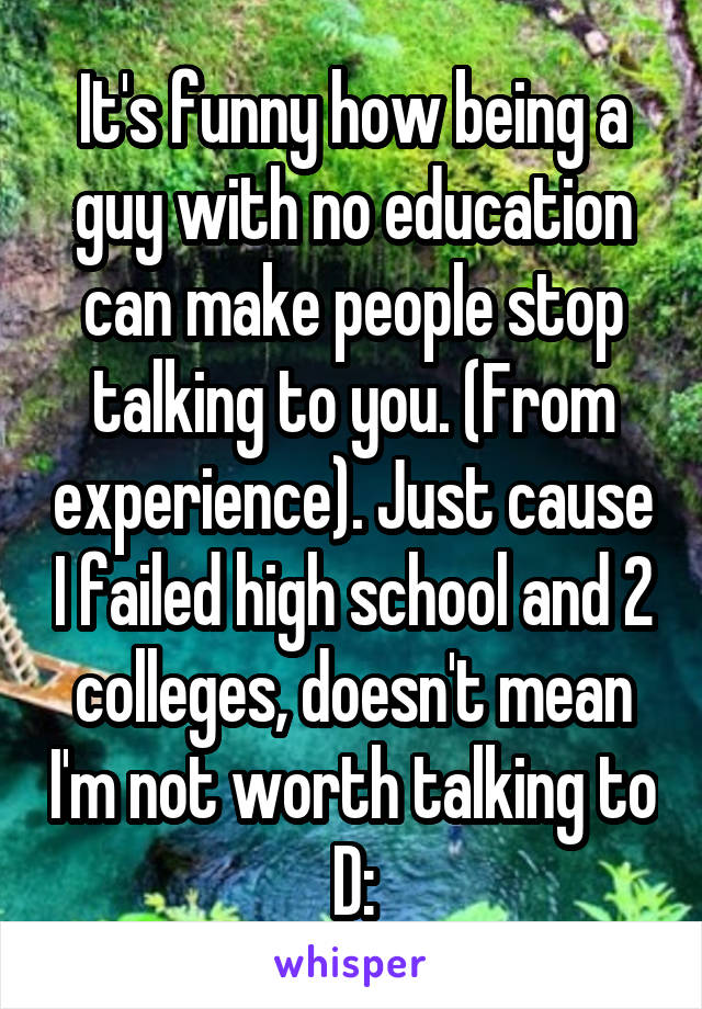 It's funny how being a guy with no education can make people stop talking to you. (From experience). Just cause I failed high school and 2 colleges, doesn't mean I'm not worth talking to D: