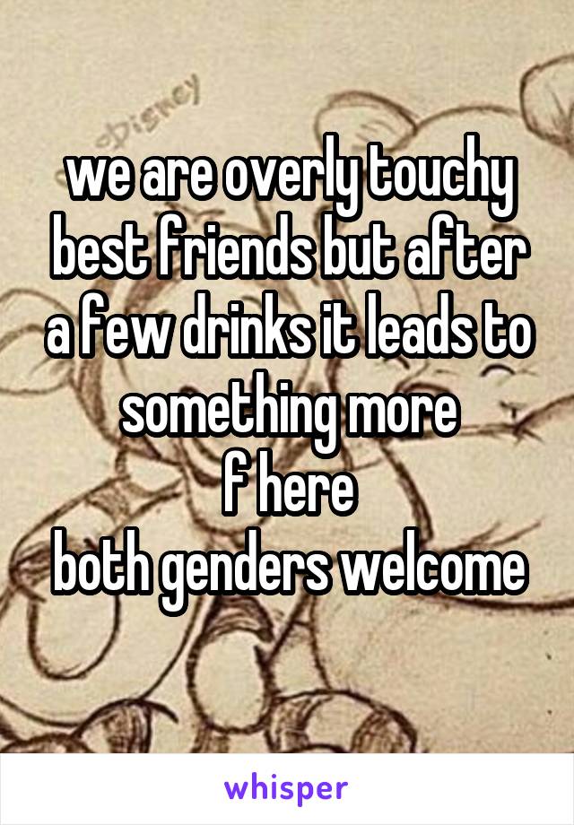 we are overly touchy best friends but after a few drinks it leads to something more
f here
both genders welcome 