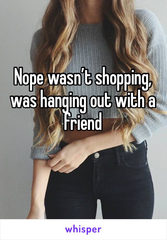 Nope wasn’t shopping, was hanging out with a friend 