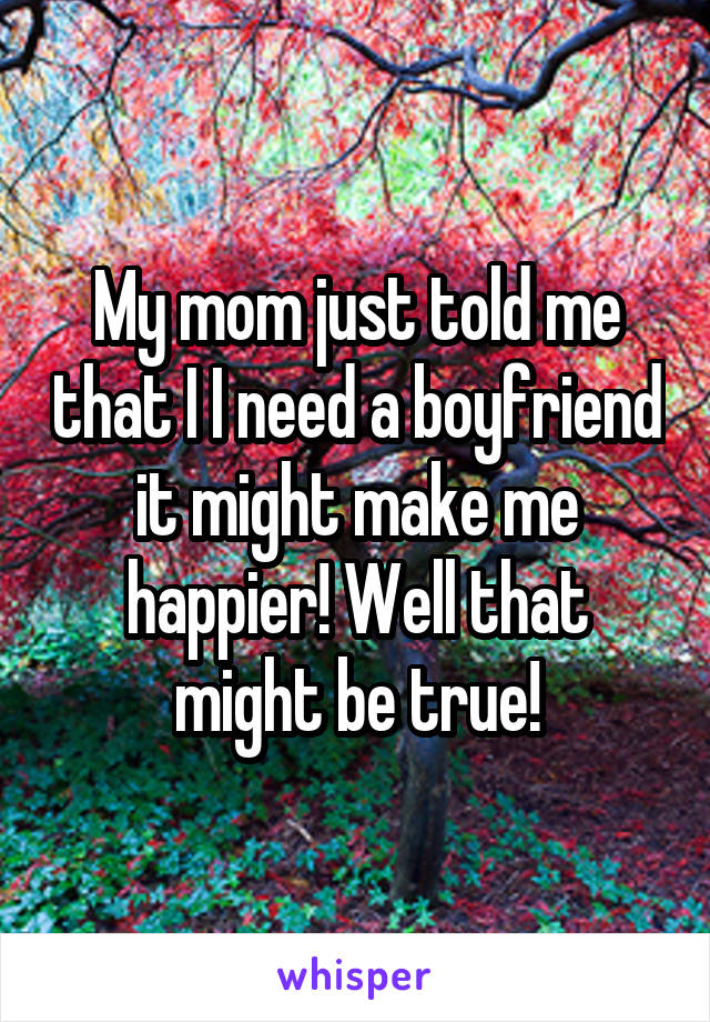 My mom just told me that I I need a boyfriend it might make me happier! Well that might be true!