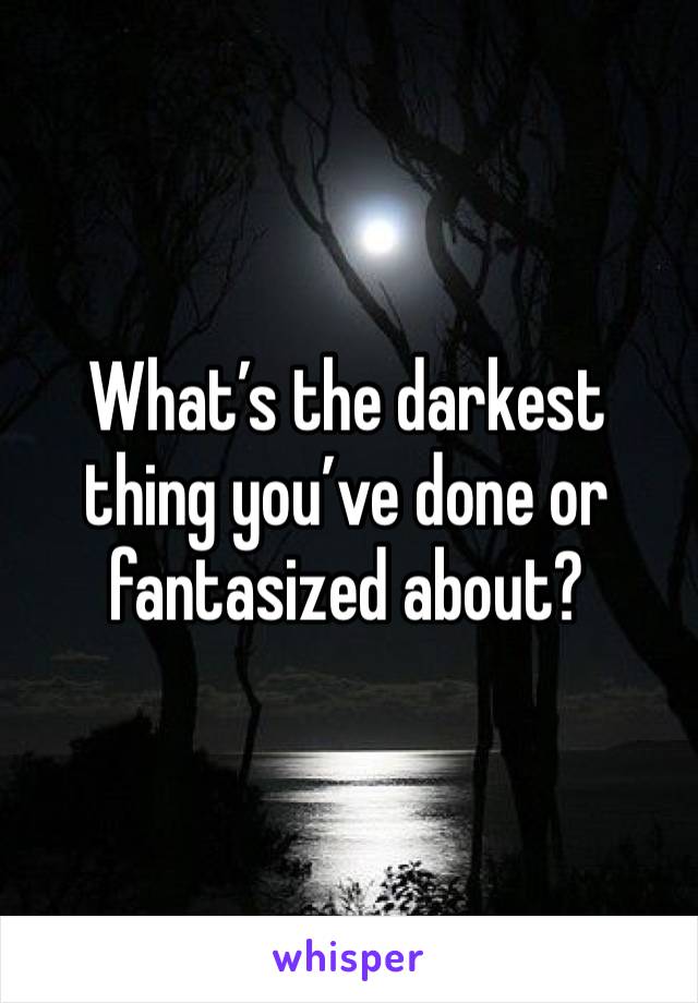 What’s the darkest thing you’ve done or fantasized about? 
