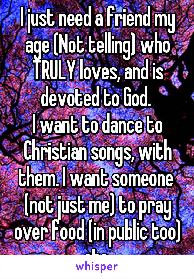 I just need a friend my age (Not telling) who TRULY loves, and is devoted to God. 
I want to dance to Christian songs, with them. I want someone  (not just me) to pray over food (in public too) etc.