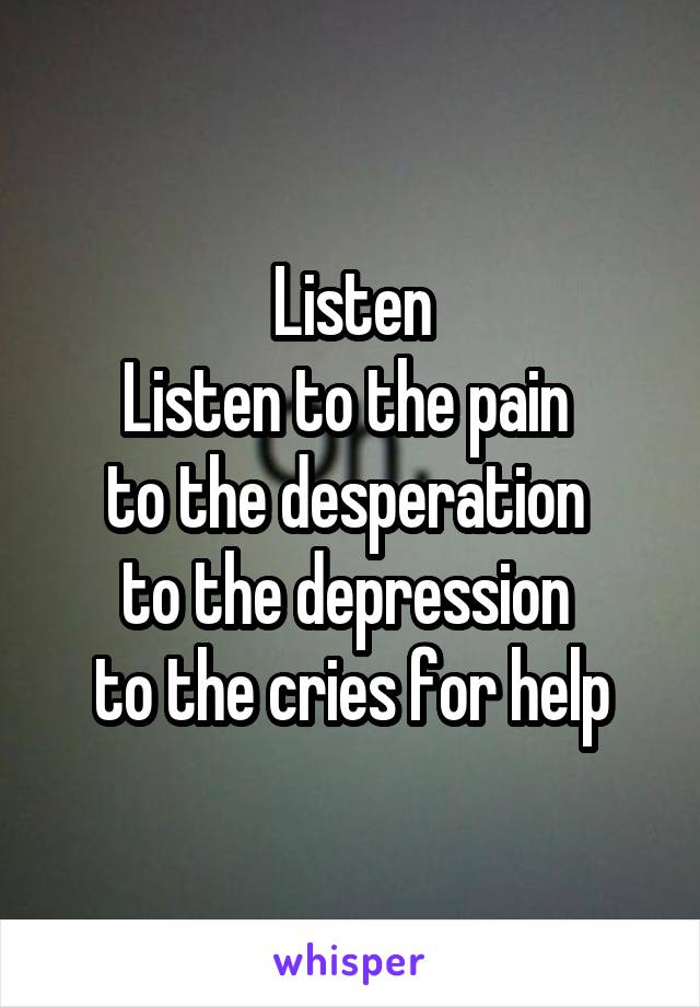 Listen
Listen to the pain 
to the desperation 
to the depression 
to the cries for help