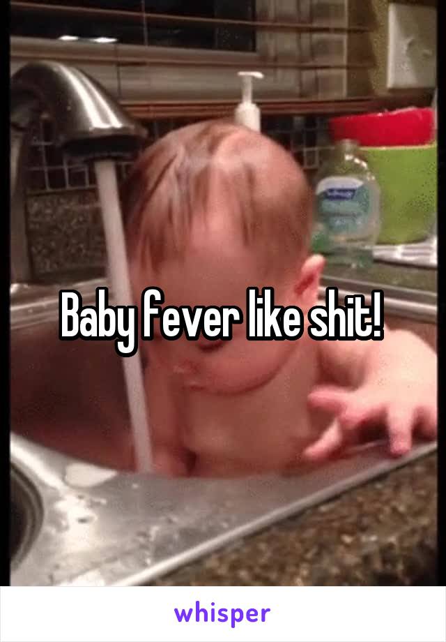 Baby fever like shit! 