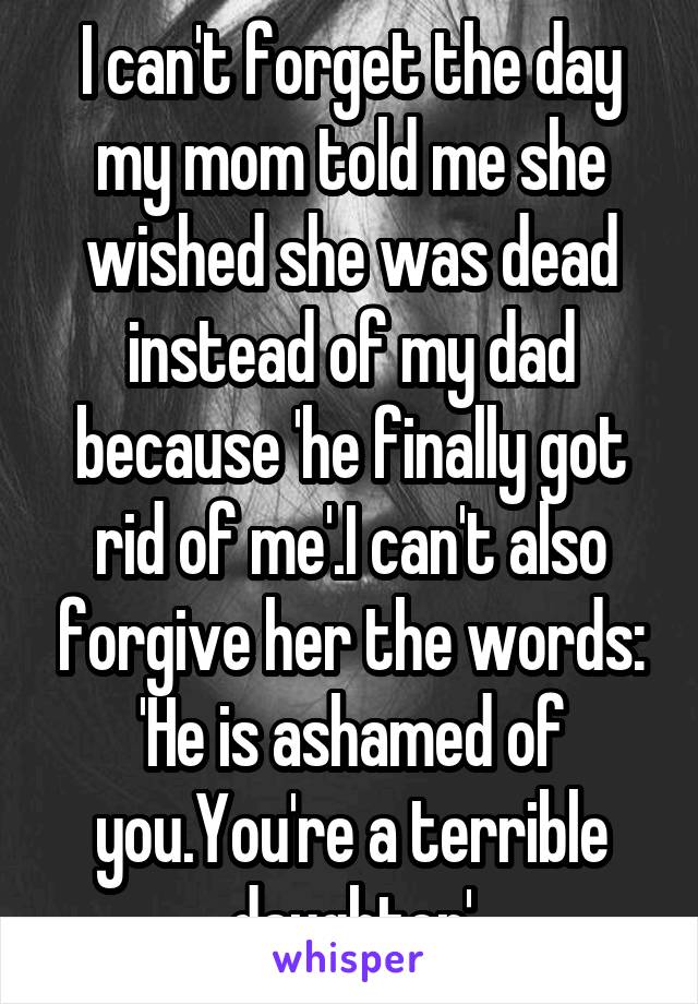 I can't forget the day my mom told me she wished she was dead instead of my dad because 'he finally got rid of me'.I can't also forgive her the words: 'He is ashamed of you.You're a terrible daughter'