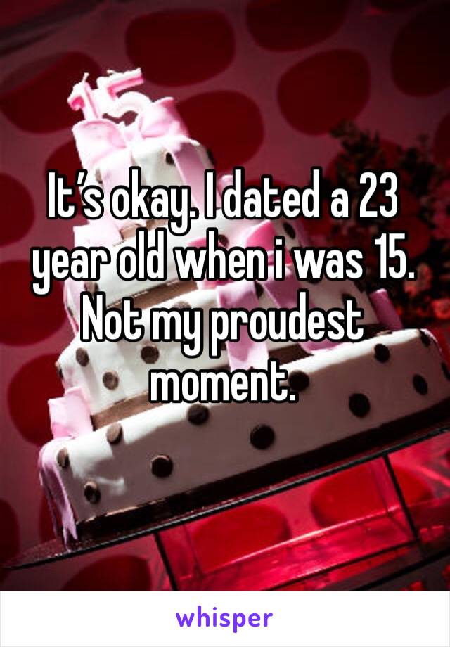 It’s okay. I dated a 23 year old when i was 15. Not my proudest moment. 