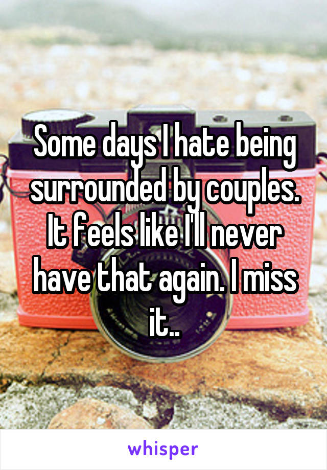 Some days I hate being surrounded by couples. It feels like I'll never have that again. I miss it..