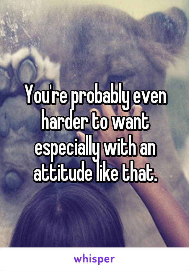 You're probably even harder to want especially with an attitude like that.